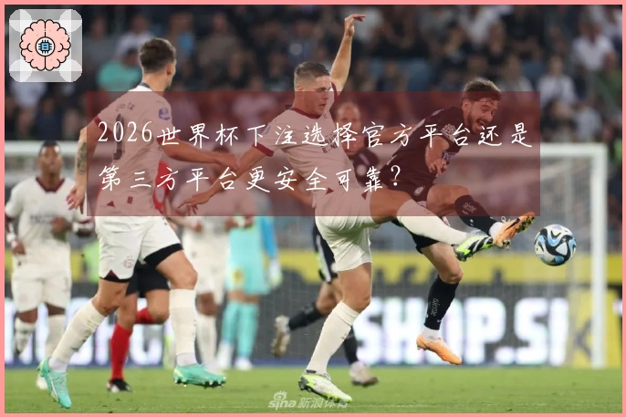2026世界杯下注选择官方平台还是第三方平台更安全可靠？