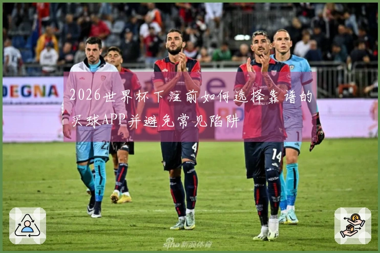 2026世界杯下注前如何选择靠谱的买球APP并避免常见陷阱